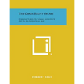 The Grass Roots Of Art: Four Lectures On Social Aspects Of Art In An Industrial Age
