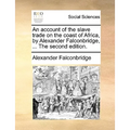An Account of the Slave Trade on the Coast of Africa, by Alexander Falconbridge, ... the Second Edition.