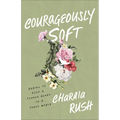 Courageously Soft: Daring to Keep a Tender Heart in a Tough World