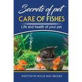 Secrets of Pets: Care of Fishes. A Step By Step Guide to Creating and Keeping of Freshwater Fish and Aquariums for Them. Life and Health of Your Pet