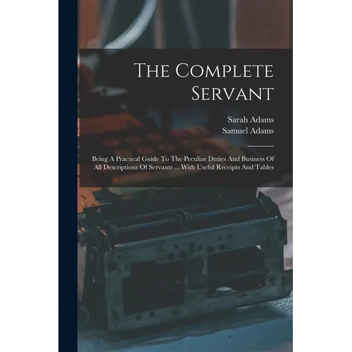 The Complete Servant: Being A Practical Guide To The Peculiar Duties And Business Of All Descriptions Of Servants ... With Useful Receipts And Tables