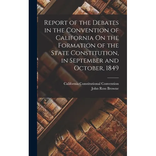 Report of the Debates in the Convention of California On the Formation of the State Constitution, in September and October, 1849