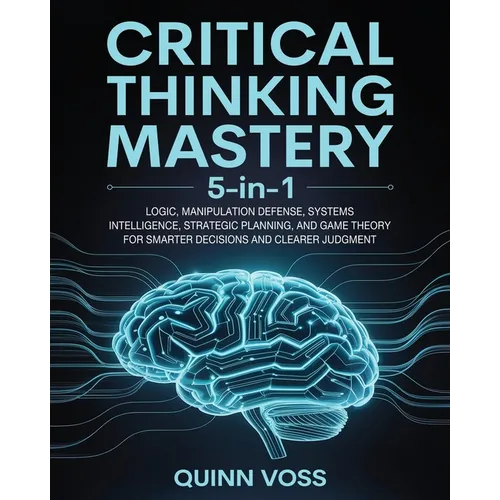 Critical Thinking Mastery 5-in-1: Logic, Manipulation Defense, Systems Intelligence, Strategic Planning, and Game Theory for Smarter Decisions and Cle