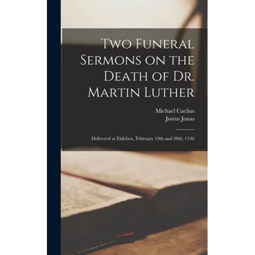 Two Funeral Sermons on the Death of Dr. Martin Luther: Delivered at Eisleben, February 19th and 20th, 1546