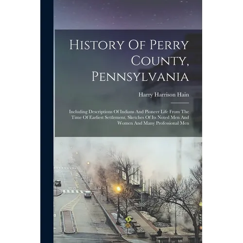 History Of Perry County, Pennsylvania: Including Descriptions Of Indians And Pioneer Life From The Time Of Earliest Settlement, Sketches Of Its Noted